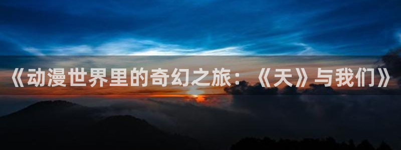 58动漫网站官：《动漫世界里的奇幻之旅：《天》与我们》